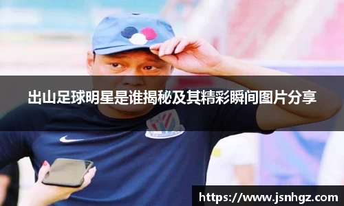 出山足球明星是谁揭秘及其精彩瞬间图片分享